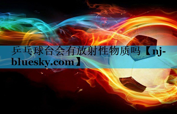 乒乓球台会有放射性物质吗