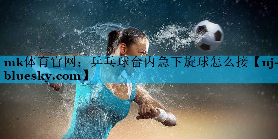 mk体育官网：乒乓球台内急下旋球怎么接