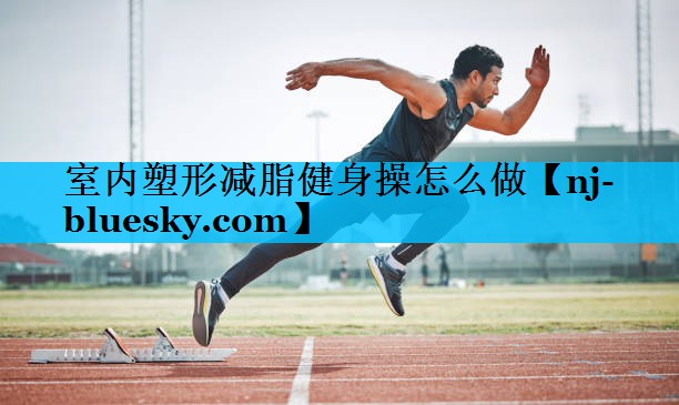 室内塑形减脂健身操怎么做 室内塑形减脂健身操怎么做