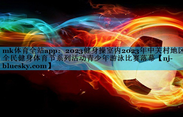 2023健身操室内2023年中关村地区全民健身体育节系列活动青少年游泳比赛落幕 2023健身操室内2023年中关村地区全民健身体育节系列活动青少年游泳比赛落幕