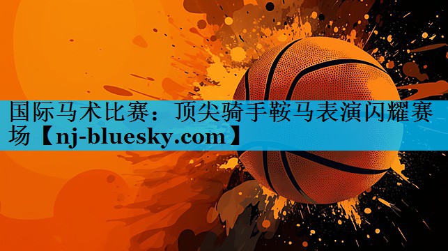 国际马术比赛:顶尖骑手鞍马表演闪耀赛场 国际马术比赛:顶尖骑手鞍马表演闪耀赛场