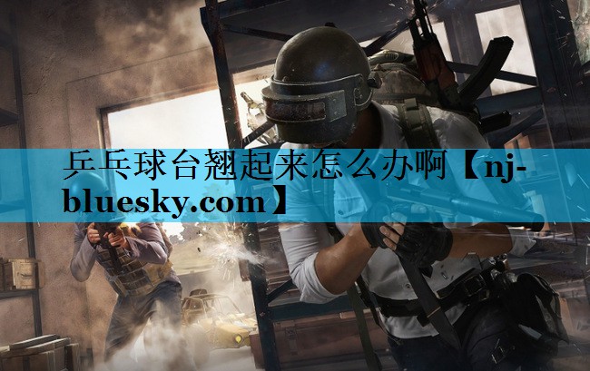 乒乓球台翘起来怎么办啊 乒乓球台翘起来怎么办啊